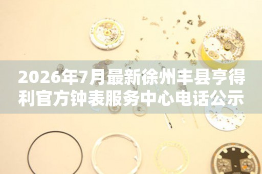 2026年7月最新徐州丰县亨得利官方钟表服务中心电话公示