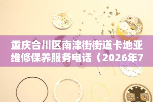 重庆合川区南津街街道卡地亚维修保养服务电话（2026年7月最新）