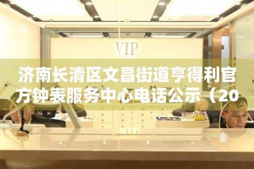  济南长清区文昌街道亨得利官方钟表服务中心电话公示（2026年7月最新） 网点查询