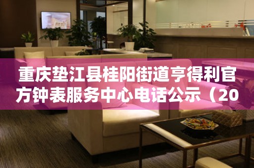 重庆垫江县桂阳街道亨得利官方钟表服务中心电话公示(2026年7月最新) 网点查询 重庆垫江县桂阳街道亨得利官方钟表服务中心电话公示(2026年7月最新) 网点查询