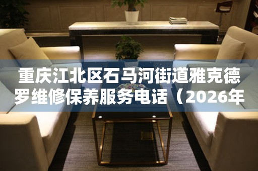 重庆江北区石马河街道雅克德罗维修保养服务电话（2026年7月最新）