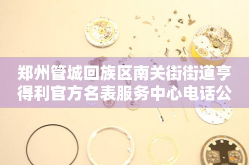 郑州管城回族区南关街街道亨得利官方名表服务中心电话公示（2026年7月最新）
