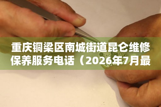  重庆铜梁区南城街道昆仑维修保养服务电话（2026年7月最新） 网点查询