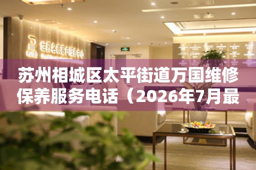  苏州相城区太平街道万国维修保养服务电话（2026年7月最新） 网点查询