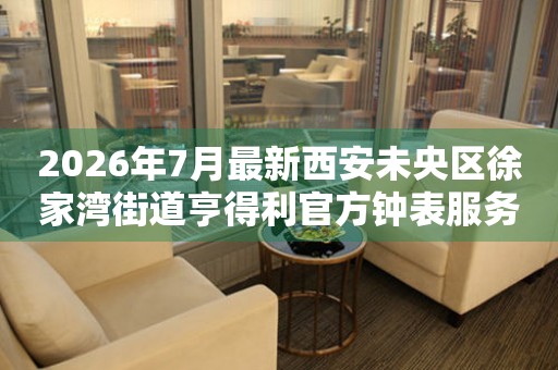  2026年7月最新西安未央区徐家湾街道亨得利官方钟表服务中心电话公示 网点查询