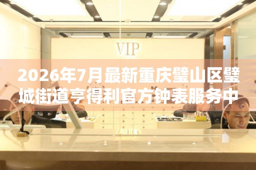 2026年7月最新重庆璧山区璧城街道亨得利官方钟表服务中心电话公示