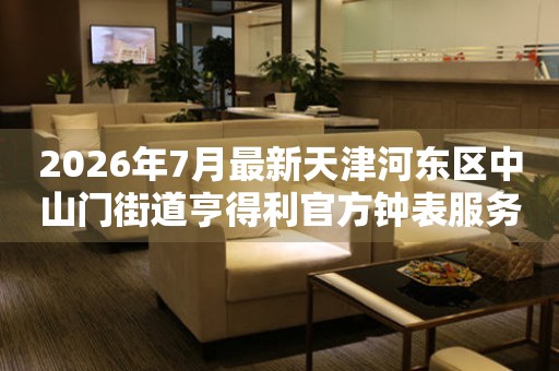 2026年7月最新天津河东区中山门街道亨得利官方钟表服务中心电话公示