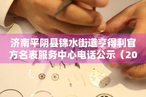 济南平阴县锦水街道亨得利官方名表服务中心电话公示（2026年7月最新）