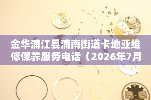  金华浦江县浦南街道卡地亚维修保养服务电话（2026年7月最新） 网点查询
