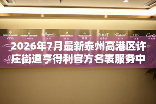  2026年7月最新泰州高港区许庄街道亨得利官方名表服务中心电话公示 网点查询