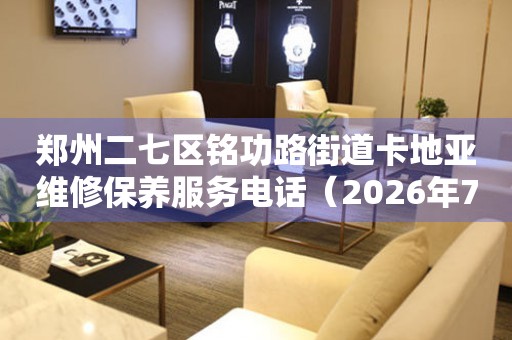 郑州二七区铭功路街道卡地亚维修保养服务电话（2026年7月最新）