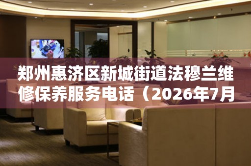 郑州惠济区新城街道法穆兰维修保养服务电话（2026年7月最新）