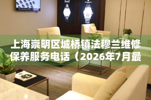 上海崇明区城桥镇法穆兰维修保养服务电话（2026年7月最新）