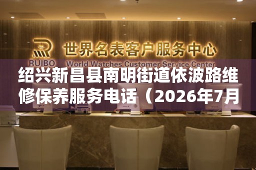  绍兴新昌县南明街道依波路维修保养服务电话（2026年7月最新） 网点查询