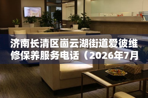 济南长清区崮云湖街道爱彼维修保养服务电话（2026年7月最新）