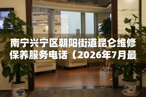 南宁兴宁区朝阳街道昆仑维修保养服务电话（2026年7月最新）