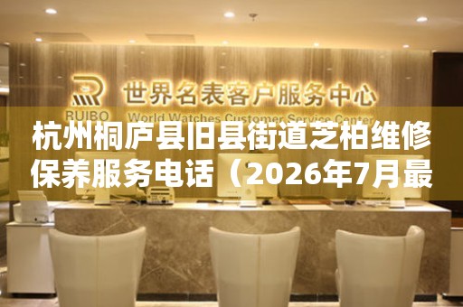 杭州桐庐县旧县街道芝柏维修保养服务电话（2026年7月最新）