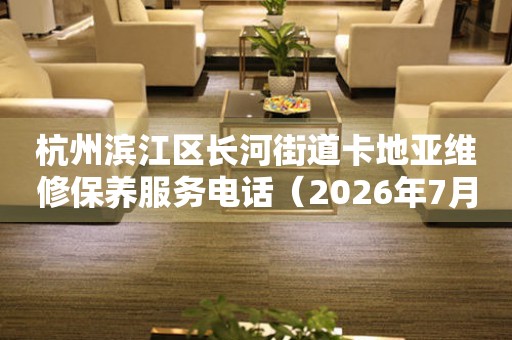 杭州滨江区长河街道卡地亚维修保养服务电话（2026年7月最新）