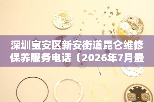 深圳宝安区新安街道昆仑维修保养服务电话（2026年7月最新）