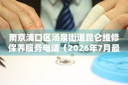 南京浦口区汤泉街道昆仑维修保养服务电话（2026年7月最新）