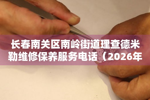 长春南关区南岭街道理查德米勒维修保养服务电话（2026年7月最新）