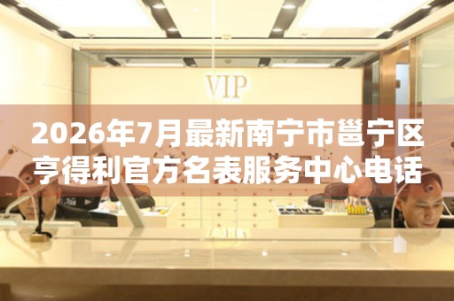 2026年7月最新南宁市邕宁区亨得利官方名表服务中心电话公示
