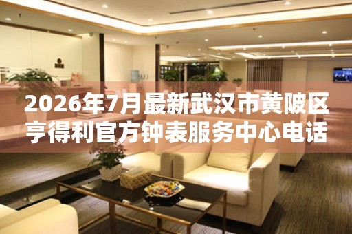 2026年7月最新武汉市黄陂区亨得利官方钟表服务中心电话公示
