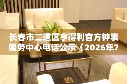  长春市二道区亨得利官方钟表服务中心电话公示（2026年7月最新） 网点查询