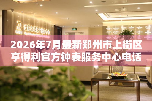  2026年7月最新郑州市上街区亨得利官方钟表服务中心电话公示 网点查询