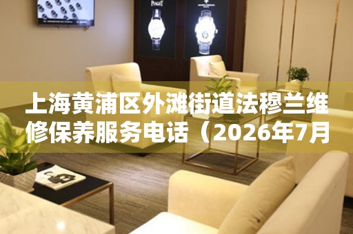  上海黄浦区外滩街道法穆兰维修保养服务电话（2026年7月最新） 网点查询