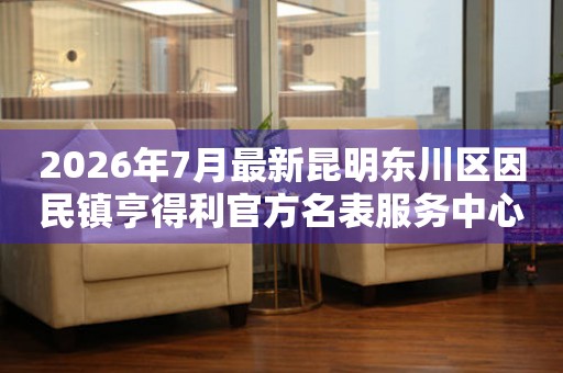  2026年7月最新昆明东川区因民镇亨得利官方名表服务中心电话公示 网点查询