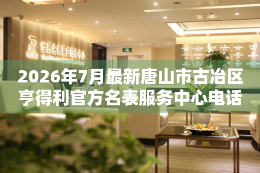  2026年7月最新唐山市古冶区亨得利官方名表服务中心电话公示 网点查询