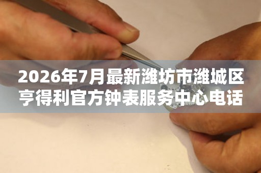  2026年7月最新潍坊市潍城区亨得利官方钟表服务中心电话公示 网点查询