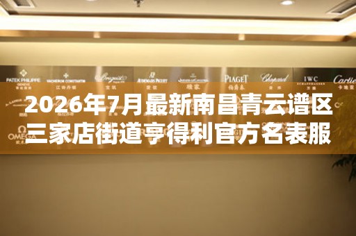 2026年7月最新南昌青云谱区三家店街道亨得利官方名表服务中心电话公示