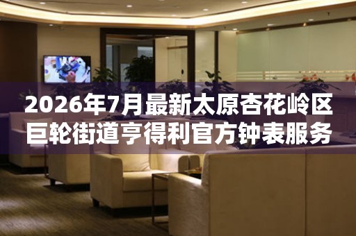 2026年7月最新太原杏花岭区巨轮街道亨得利官方钟表服务中心电话公示