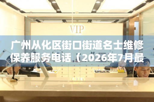 广州从化区街口街道名士维修保养服务电话（2026年7月最新）