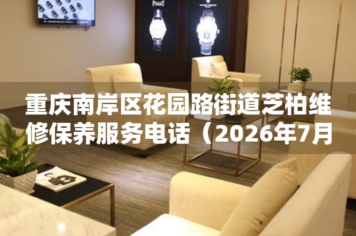 重庆南岸区花园路街道芝柏维修保养服务电话（2026年7月最新）