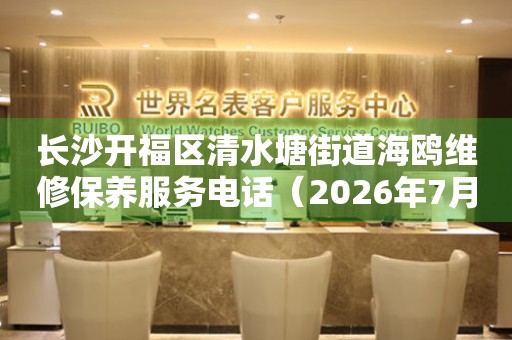 长沙开福区清水塘街道海鸥维修保养服务电话（2026年7月最新）