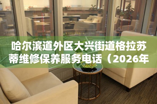 哈尔滨道外区大兴街道格拉苏蒂维修保养服务电话（2026年7月最新）