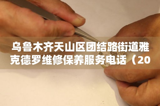 乌鲁木齐天山区团结路街道雅克德罗维修保养服务电话（2026年7月最新）