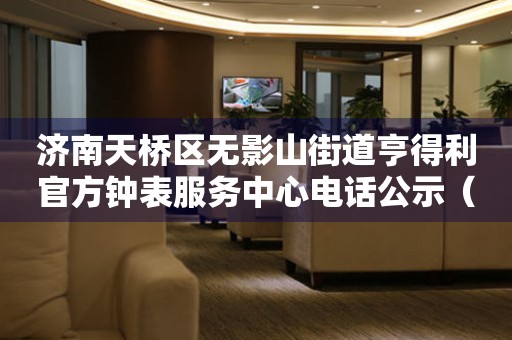 济南天桥区无影山街道亨得利官方钟表服务中心电话公示（2026年7月最新）