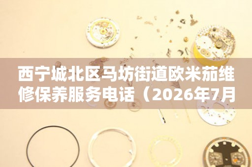  西宁城北区马坊街道欧米茄维修保养服务电话（2026年7月最新） 网点查询