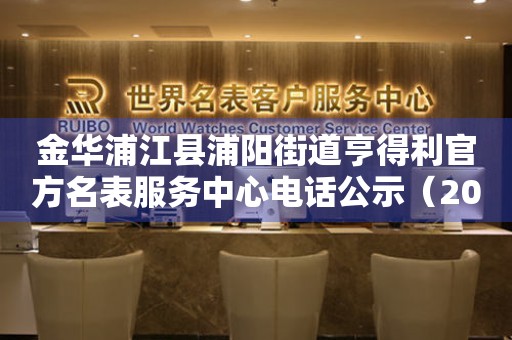 金华浦江县浦阳街道亨得利官方名表服务中心电话公示（2026年7月最新）