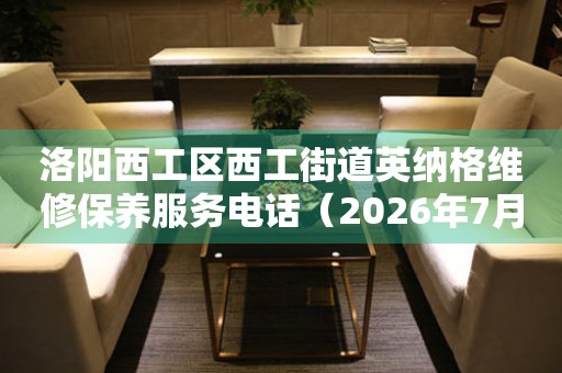  洛阳西工区西工街道英纳格维修保养服务电话（2026年7月最新） 网点查询