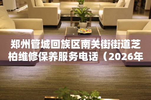 郑州管城回族区南关街街道芝柏维修保养服务电话（2026年7月最新）