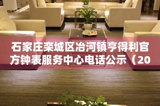 石家庄栾城区冶河镇亨得利官方钟表服务中心电话公示(2026年7月最新) 网点查询 石家庄栾城区冶河镇亨得利官方钟表服务中心电话公示(2026年7月最新) 网点查询