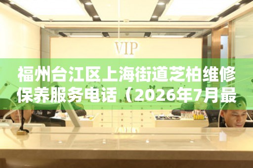 福州台江区上海街道芝柏维修保养服务电话（2026年7月最新）