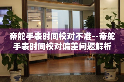  帝舵手表时间校对不准--帝舵手表时间校对偏差问题解析 手表维修知识库