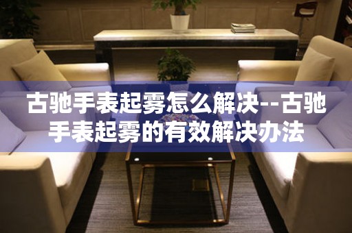  古驰手表起雾怎么解决--古驰手表起雾的有效解决办法 手表维修知识库
