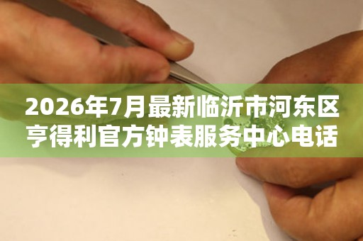 2026年7月最新临沂市河东区亨得利官方钟表服务中心电话公示